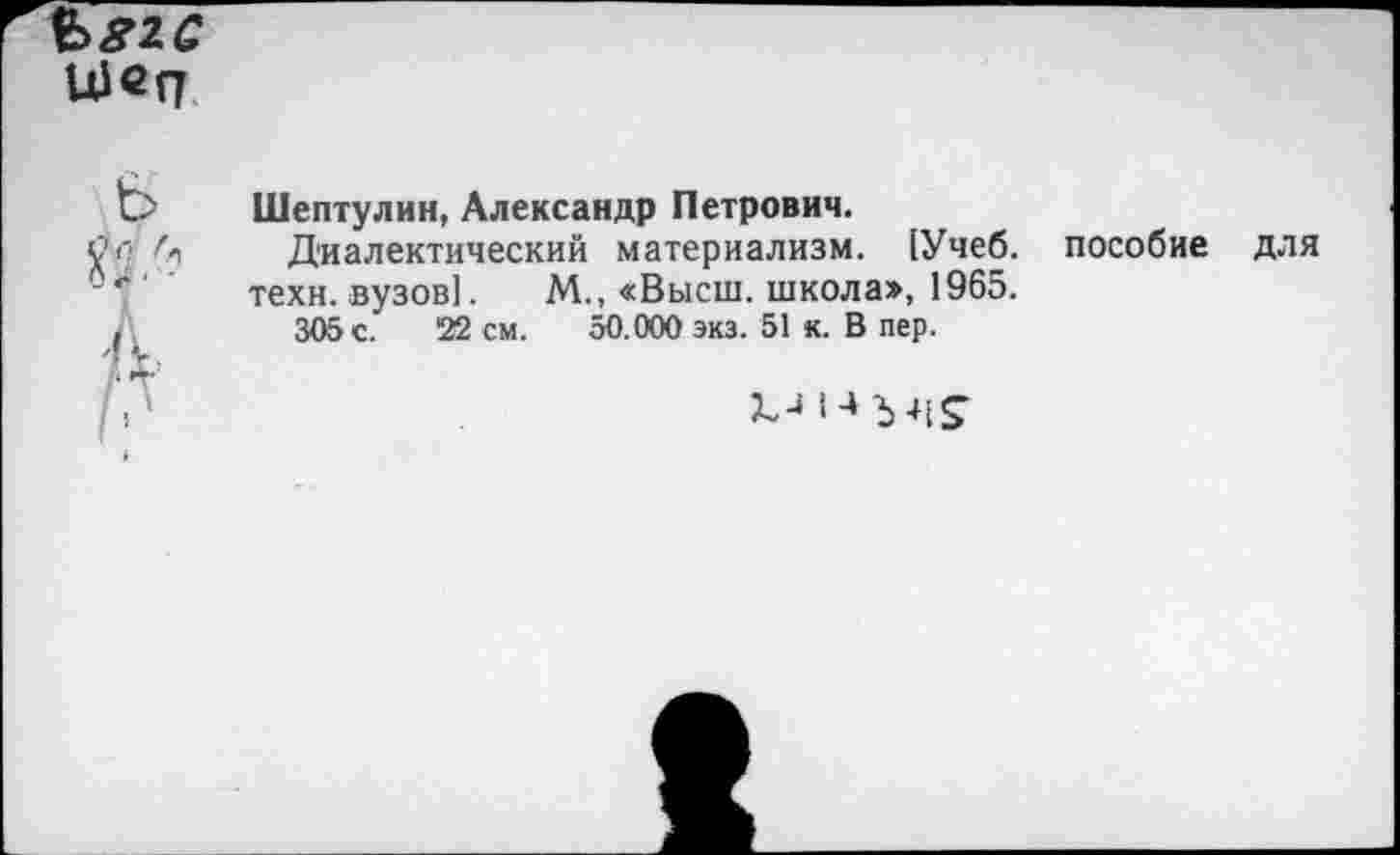 ﻿Ъ>82С
Щеп
С> Шептулин, Александр Петрович.
12 г> Л,	Диалектический материализм. [Учеб, пособие для
техн, вузов]. М., «Высш, школа», 1965.
,	305 с. '22 см. 50.000 экз. 51 к. В пер.